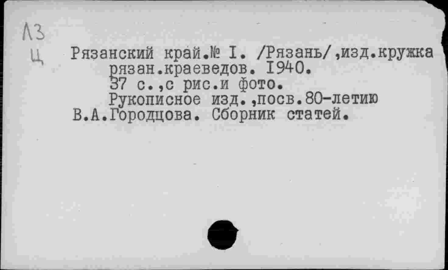 ﻿Рязанский край.№ I. /Рязань/,изд.кружка рязан.краеведов. 1940.
37 с. ,с рис.и фото.
Рукописное изд.,поев.80-летию
В.А.Городцова. Сборник статей.